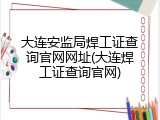 大连安监局焊工证查询官网网址(大连焊工证查询官网)