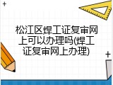松江区焊工证复审网上可以办理吗(焊工证复审网上办理)