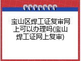 宝山区焊工证复审网上可以办理吗(宝山焊工证网上复审)