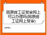 固原焊工证复审网上可以办理吗(固原焊工证网上复审)