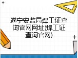 遂宁安监局焊工证查询官网网址(焊工证查询官网)