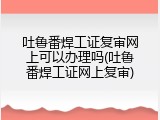 吐鲁番焊工证复审网上可以办理吗(吐鲁番焊工证网上复审)