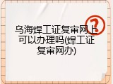 乌海焊工证复审网上可以办理吗(焊工证复审网办)