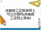 赤峰焊工证复审网上可以办理吗(赤峰焊工证网上复审)