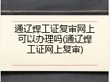 通辽焊工证复审网上可以办理吗(通辽焊工证网上复审)