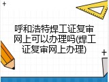 呼和浩特焊工证复审网上可以办理吗(焊工证复审网上办理)