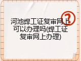 河池焊工证复审网上可以办理吗(焊工证复审网上办理)