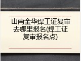山南金华焊工证复审去哪里报名(焊工证复审报名点)