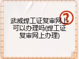 武威焊工证复审网上可以办理吗(焊工证复审网上办理)