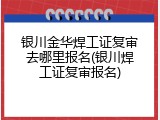 银川金华焊工证复审去哪里报名(银川焊工证复审报名)