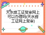 天水焊工证复审网上可以办理吗(天水焊工证网上复审)