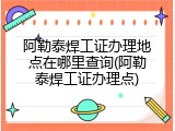 阿勒泰焊工证办理地点在哪里查询(阿勒泰焊工证办理点)