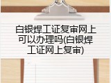 白银焊工证复审网上可以办理吗(白银焊工证网上复审)