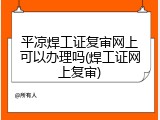 平凉焊工证复审网上可以办理吗(焊工证网上复审)