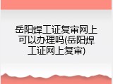 岳阳焊工证复审网上可以办理吗(岳阳焊工证网上复审)