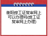 衡阳焊工证复审网上可以办理吗(焊工证复审网上办理)