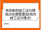 克孜勒苏焊工证办理地点在哪里查询(克州焊工证办理点)