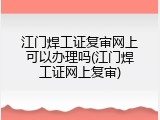 江门焊工证复审网上可以办理吗(江门焊工证网上复审)