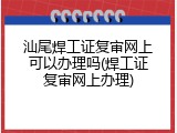 汕尾焊工证复审网上可以办理吗(焊工证复审网上办理)