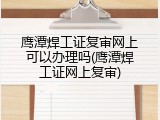 鹰潭焊工证复审网上可以办理吗(鹰潭焊工证网上复审)