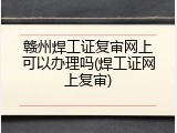 赣州焊工证复审网上可以办理吗(焊工证网上复审)