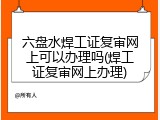 六盘水焊工证复审网上可以办理吗(焊工证复审网上办理)