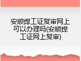 安顺焊工证复审网上可以办理吗(安顺焊工证网上复审)