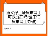 遵义焊工证复审网上可以办理吗(焊工证复审网上办理)