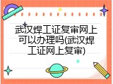 武汉焊工证复审网上可以办理吗(武汉焊工证网上复审)