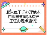 北京焊工证办理地点在哪里查询(北京焊工证办理点查询)