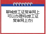 聊城焊工证复审网上可以办理吗(焊工证复审网上办)