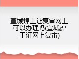 宣城焊工证复审网上可以办理吗(宣城焊工证网上复审)