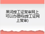 黑河焊工证复审网上可以办理吗(焊工证网上复审)