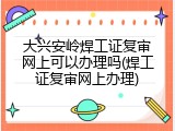 大兴安岭焊工证复审网上可以办理吗(焊工证复审网上办理)