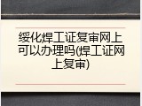 绥化焊工证复审网上可以办理吗(焊工证网上复审)