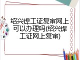 绍兴焊工证复审网上可以办理吗(绍兴焊工证网上复审)