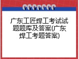 广东工匠焊工考试试题题库及答案(广东焊工考题答案)