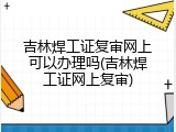 吉林焊工证复审网上可以办理吗(吉林焊工证网上复审)