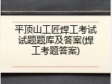 平顶山工匠焊工考试试题题库及答案(焊工考题答案)