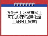 通化焊工证复审网上可以办理吗(通化焊工证网上复审)