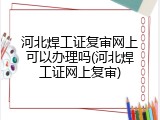 河北焊工证复审网上可以办理吗(河北焊工证网上复审)