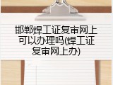 邯郸焊工证复审网上可以办理吗(焊工证复审网上办)
