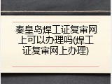 秦皇岛焊工证复审网上可以办理吗(焊工证复审网上办理)