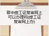 晋中焊工证复审网上可以办理吗(焊工证复审网上办)