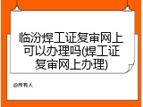 临汾焊工证复审网上可以办理吗(焊工证复审网上办理)