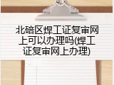 北碚区焊工证复审网上可以办理吗(焊工证复审网上办理)
