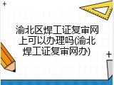 渝北区焊工证复审网上可以办理吗(渝北焊工证复审网办)