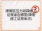 津南区压力容器焊工证复审在哪里(津南焊工证复审点)