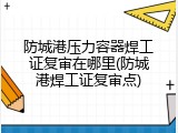 防城港压力容器焊工证复审在哪里(防城港焊工证复审点)