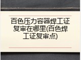百色压力容器焊工证复审在哪里(百色焊工证复审点)